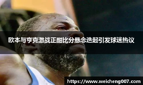 欧本与亨克激战正酣比分悬念迭起引发球迷热议